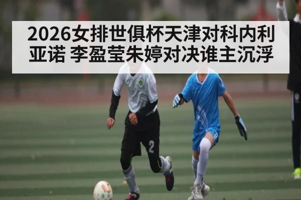 2026女排世俱杯天津对科内利亚诺 李盈莹朱婷对决谁主沉浮